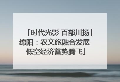 时代光影 百部川扬│绵阳：农文旅融合发展 低空经济蓄势腾飞